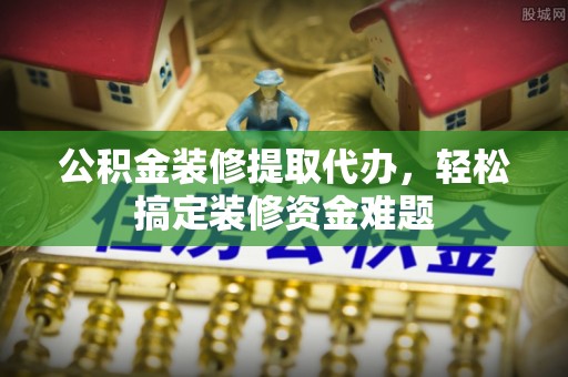 翁源公积金装修提取代办，轻松搞定装修资金难题