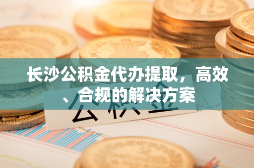 翁源长沙公积金代办提取，高效、合规的解决方案