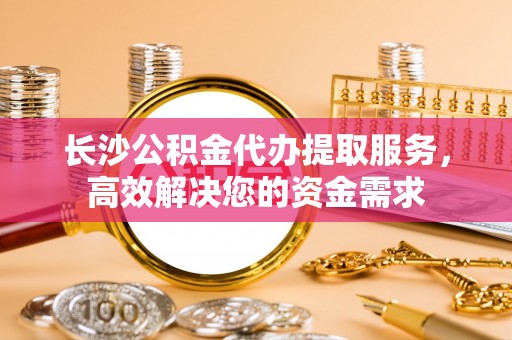 翁源长沙公积金代办提取服务，高效解决您的资金需求