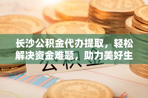 翁源长沙公积金代办提取，轻松解决资金难题，助力美好生活