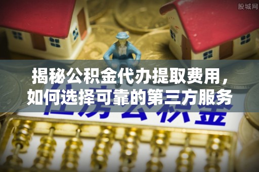 翁源揭秘公积金代办提取费用，如何选择可靠的第三方服务