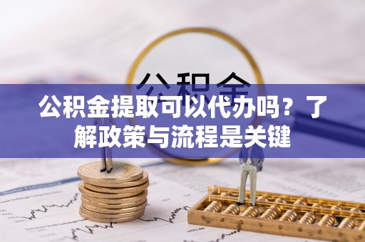 翁源公积金提取可以代办吗？了解政策与流程是关键