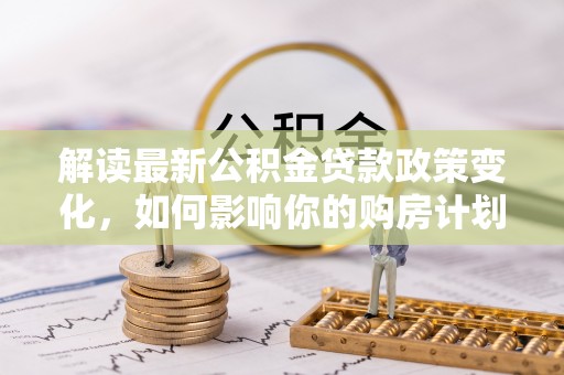 翁源解读最新公积金贷款政策变化，如何影响你的购房计划？