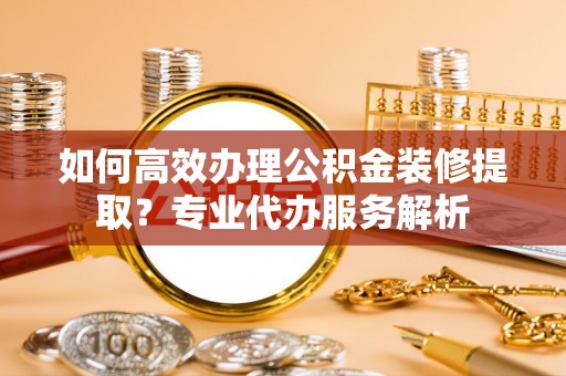 翁源如何高效办理公积金装修提取？专业代办服务解析