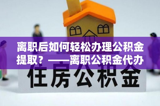 翁源离职后如何轻松办理公积金提取？——离职公积金代办提取服务详解