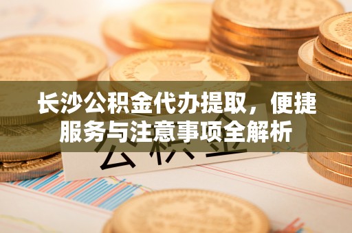 翁源长沙公积金代办提取，便捷服务与注意事项全解析