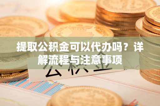 翁源提取公积金可以代办吗？详解流程与注意事项
