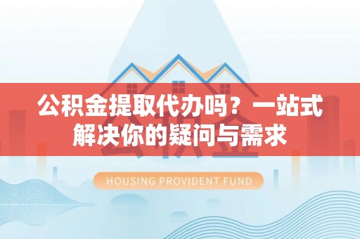 翁源公积金提取代办吗？一站式解决你的疑问与需求
