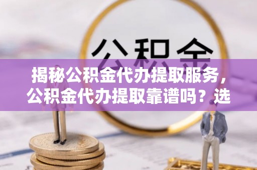 翁源揭秘公积金代办提取服务，公积金代办提取靠谱吗？选择前你需要知道这些！