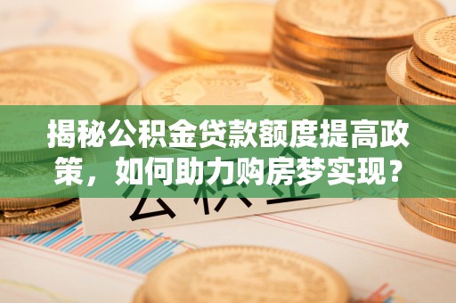 翁源揭秘公积金贷款额度提高政策，如何助力购房梦实现？