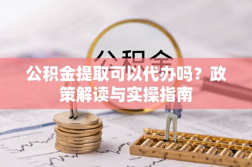 翁源公积金提取可以代办吗？政策解读与实操指南