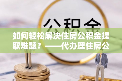 翁源如何轻松解决住房公积金提取难题？——代办理住房公积金提取服务解析