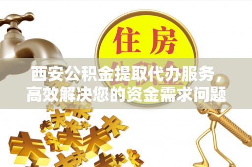 翁源西安公积金提取代办服务，高效解决您的资金需求问题