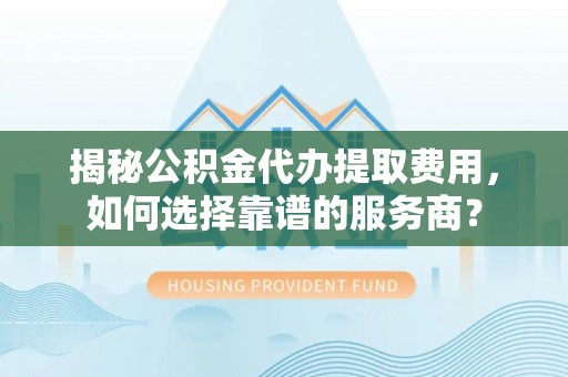 翁源揭秘公积金代办提取费用，如何选择靠谱的服务商？