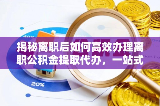 翁源揭秘离职后如何高效办理离职公积金提取代办，一站式服务全解析