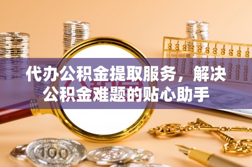 翁源代办公积金提取服务，解决公积金难题的贴心助手
