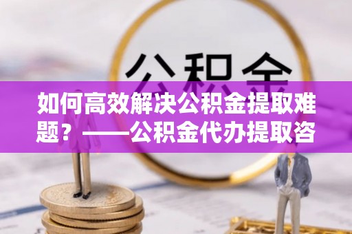 翁源如何高效解决公积金提取难题？——公积金代办提取咨询服务全解析