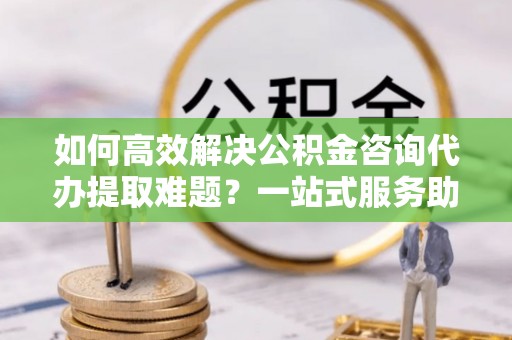 翁源如何高效解决公积金咨询代办提取难题？一站式服务助您轻松搞定