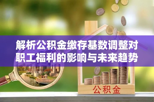 翁源解析公积金缴存基数调整对职工福利的影响与未来趋势