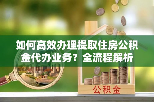 翁源如何高效办理提取住房公积金代办业务？全流程解析