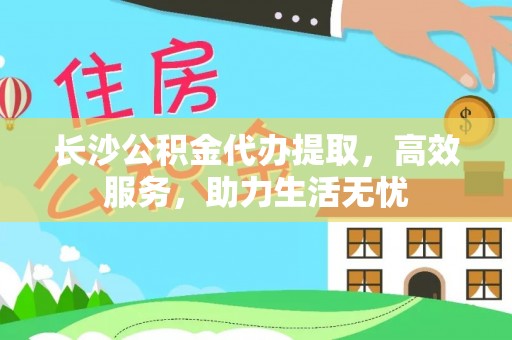 翁源长沙公积金代办提取，高效服务，助力生活无忧
