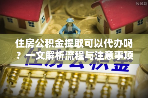翁源住房公积金提取可以代办吗？一文解析流程与注意事项