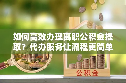 翁源如何高效办理离职公积金提取？代办服务让流程更简单