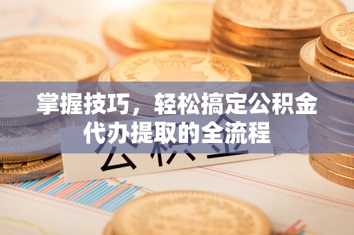 翁源掌握技巧，轻松搞定公积金代办提取的全流程
