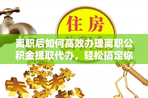 翁源离职后如何高效办理离职公积金提取代办，轻松搞定你的公积金