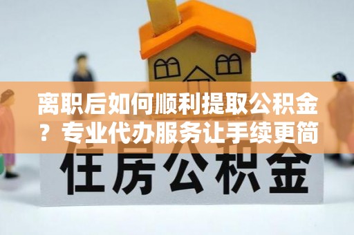 翁源离职后如何顺利提取公积金？专业代办服务让手续更简单