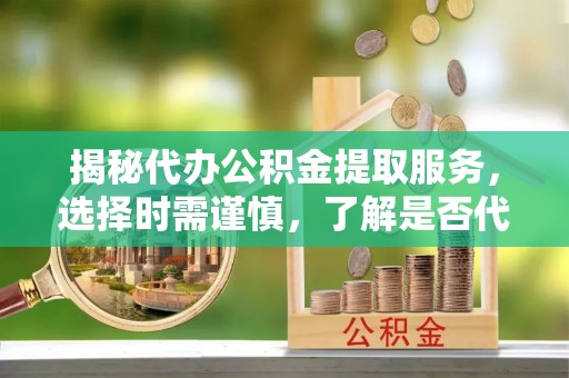 翁源揭秘代办公积金提取服务，选择时需谨慎，了解是否代办公积金提取可靠吗？