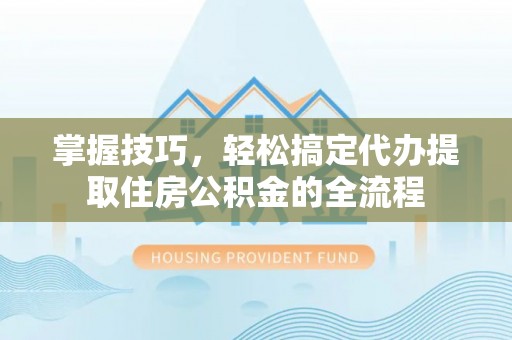 翁源掌握技巧，轻松搞定代办提取住房公积金的全流程