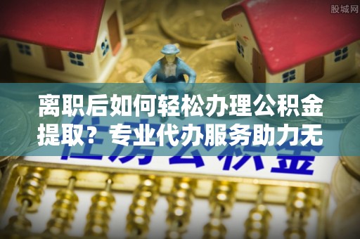 翁源离职后如何轻松办理公积金提取？专业代办服务助力无忧