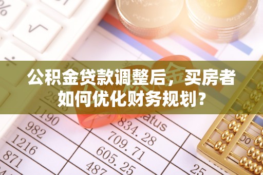 翁源公积金贷款调整后，买房者如何优化财务规划？