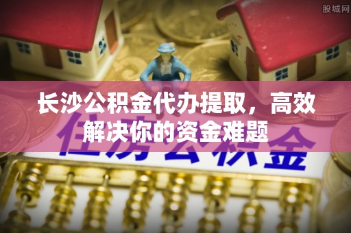 翁源长沙公积金代办提取，高效解决你的资金难题