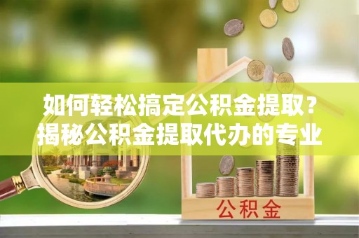 翁源如何轻松搞定公积金提取？揭秘公积金提取代办的专业服务