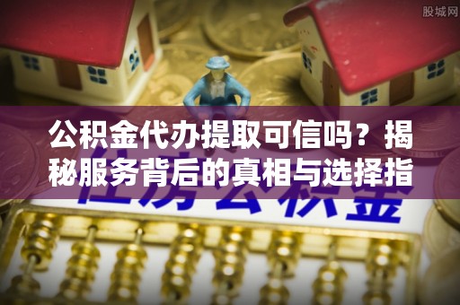 翁源公积金代办提取可信吗？揭秘服务背后的真相与选择指南