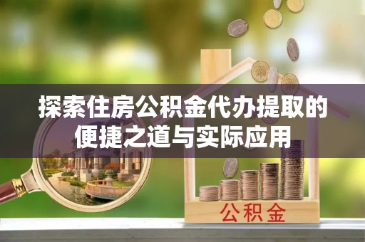 翁源探索住房公积金代办提取的便捷之道与实际应用
