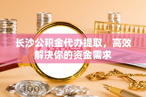 翁源长沙公积金代办提取，高效解决你的资金需求