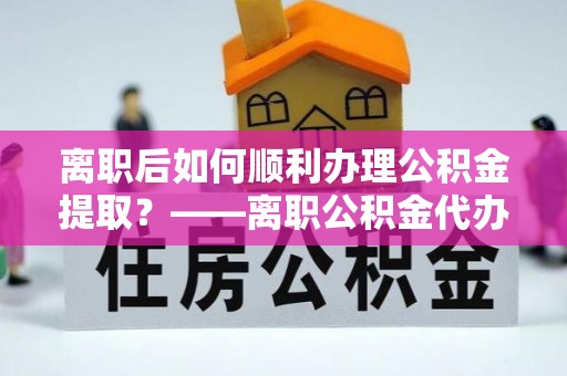 翁源离职后如何顺利办理公积金提取？——离职公积金代办提取全攻略