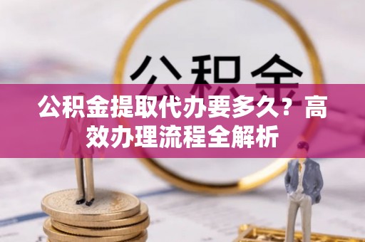 翁源公积金提取代办要多久？高效办理流程全解析