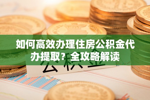 翁源如何高效办理住房公积金代办提取？全攻略解读