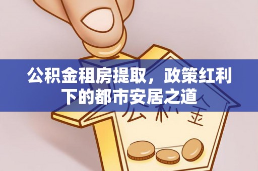 翁源公积金租房提取，政策红利下的都市安居之道