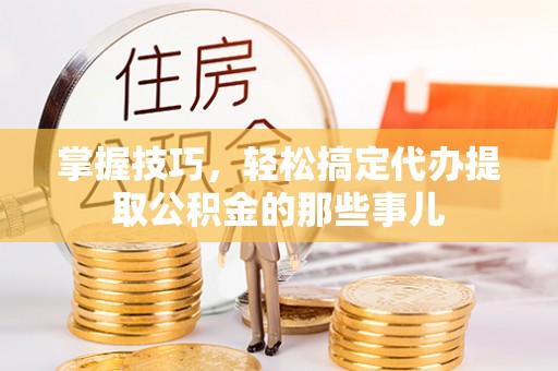 翁源掌握技巧，轻松搞定代办提取公积金的那些事儿