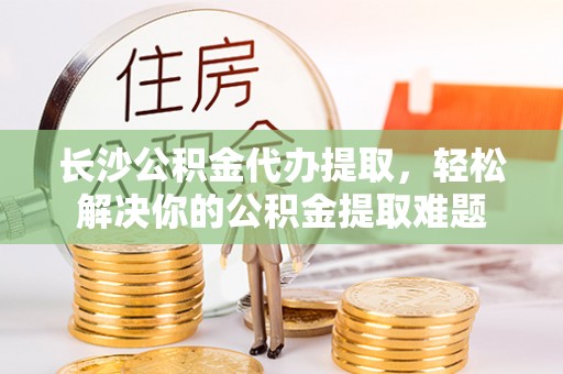 翁源长沙公积金代办提取，轻松解决你的公积金提取难题