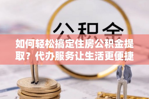 翁源如何轻松搞定住房公积金提取？代办服务让生活更便捷