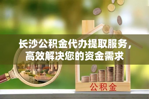 翁源长沙公积金代办提取服务，高效解决您的资金需求