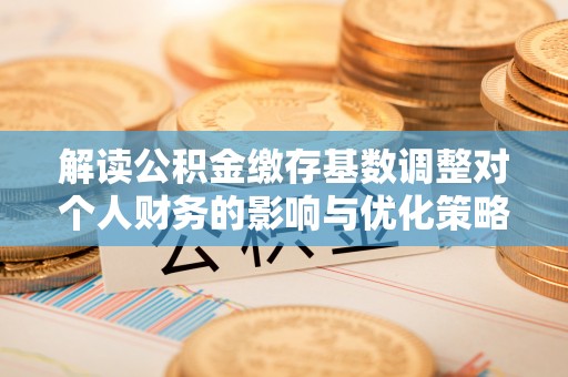 翁源解读公积金缴存基数调整对个人财务的影响与优化策略