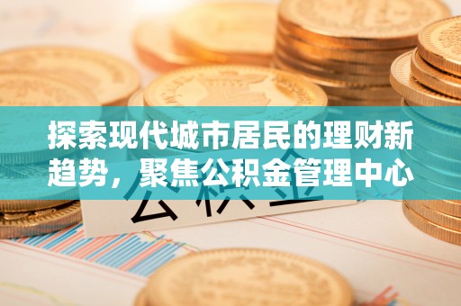 翁源探索现代城市居民的理财新趋势，聚焦公积金管理中心的服务创新