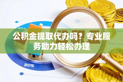 翁源公积金提取代办吗？专业服务助力轻松办理